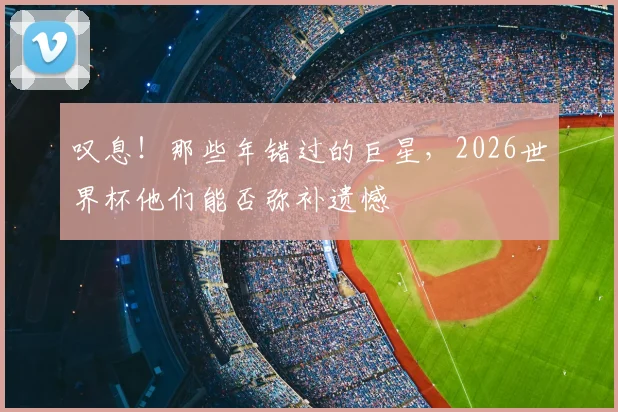 叹息!那些年错过的巨星,2026世界杯他们能否弥补遗憾