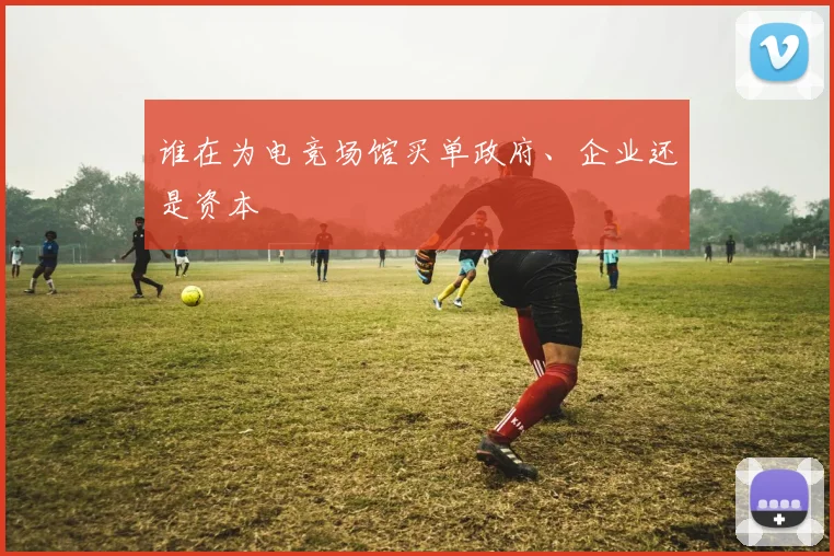 谁在为电竞场馆买单政府、企业还是资本