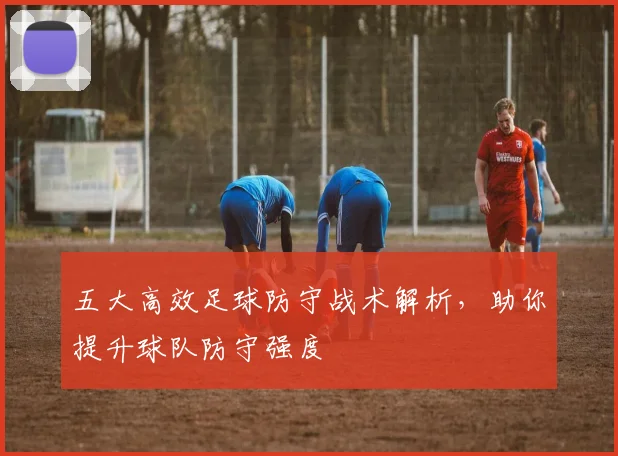五大高效足球防守战术解析，助你提升球队防守强度