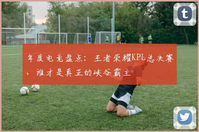 年度电竞盘点：王者荣耀KPL总决赛，谁才是真正的峡谷霸主