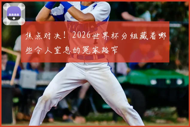焦点对决!2026世界杯分组藏着哪些令人窒息的冤家路窄